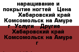 наращивание и покрытие ногтей › Цена ­ 750 - Хабаровский край, Комсомольск-на-Амуре г. Услуги » Другие   . Хабаровский край,Комсомольск-на-Амуре г.